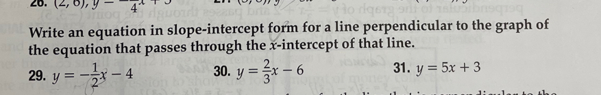 (2,0), y-4^x
Write an equation in slope-intercept form for a line perpendicular to the graph of
the equation that passes through the x-intercept of that line.
30. 31.
29. y=- 1/2 x-4 y= 2/3 x-6 y=5x+3