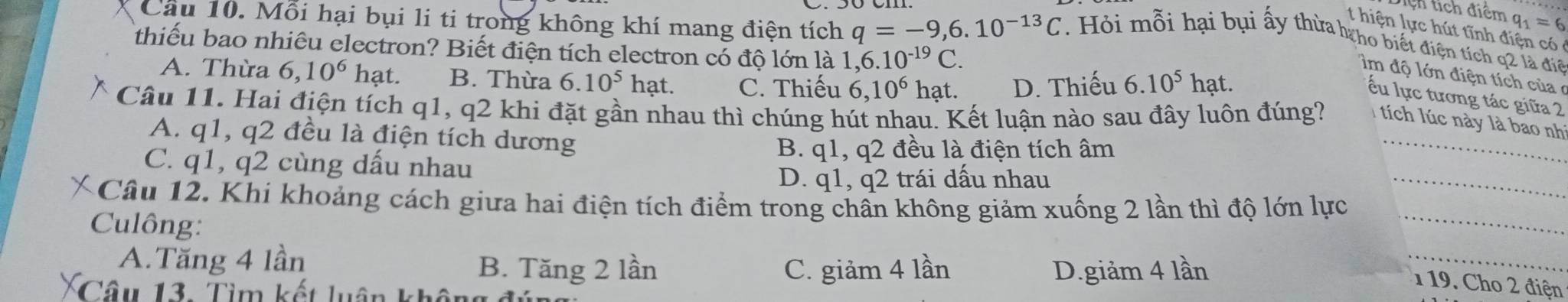 ệ h tích diểm q_1=6
t hiện lực hút tĩnh điện có 
Câu 10. Mỗi hại bụi li ti trong không khí mang điện tích q=-9,6.10^(-13)C. Hỏi mỗi hại bụi ấy thừa hho biết điện tích q2 là điệ
thiếu bao nhiêu electron? Biết điện tích electron có độ lớn là 1,6 6.10^(-19)C.
A. Thừa 6, 10^6 hạt. B. Thừa 6.10^5hat. C. Thiếu 6, 10^6 hat. D. Thiếu 6.10^5hat. 
im độ lớn điện tích của ở
ếu lực tương tác giữa 2
Câu 11. Hai điện tích q1, q2 khi đặt gần nhau thì chúng hút nhau. Kết luận nào sau đây luôn đúng? I tích lúc này là bao nhì
A. q1, q2 đều là điện tích dương
B. q1, q2 đều là điện tích âm
C. q1, q2 cùng dấu nhau
_
D. q1, q2 trái dấu nhau
Câu 12. Khí khoảng cách giưa hai điện tích điểm trong chân không giảm xuống 2 lần thì độ lớn lực_
_
Culông:
A.Tăng 4 lần B. Tăng 2 lần C. giảm 4 lần D. giảm 4 lần
_
119. Cho 2 điện
Câu 13. Tìm kết luận khân