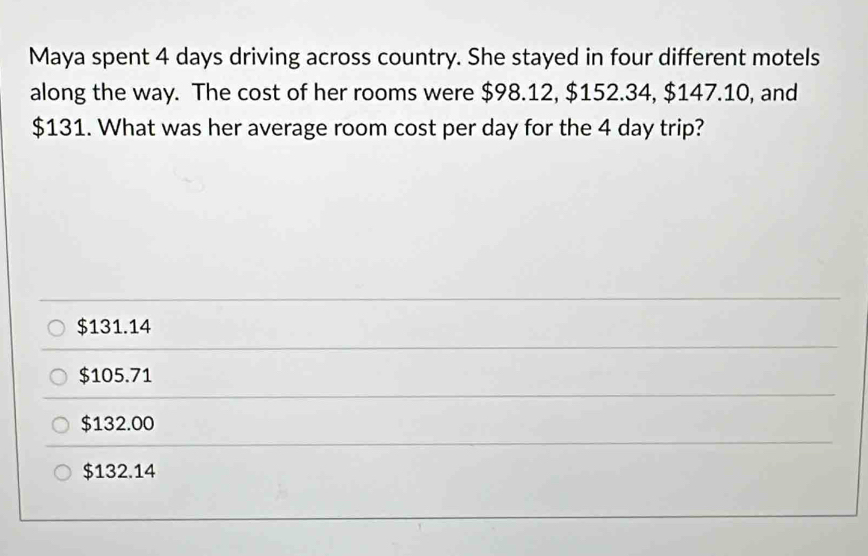 Maya spent 4 days driving across country. She stayed in four different motels
along the way. The cost of her rooms were $98.12, $152.34, $147.10, and
$131. What was her average room cost per day for the 4 day trip?
$131.14
$105.71
$132.00
$132.14