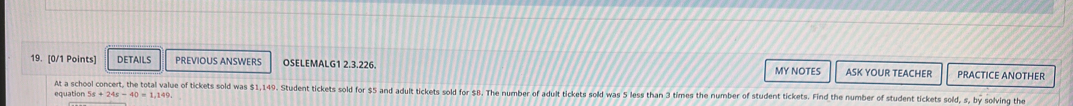 I0/1 Points] DETAILS PREVIOUS ANSWERS OSELEMALG1 2,3,226. ASK YOUR TEACHER PRACTICE ANOTHER 
MY NOTES 
equation 5s+24s-40=1,149 At a school concert, the total value of tickets sold was $1,149. Student tickets sold for $5 and adult tickets sold for $8. The number of adult tickets sold was 5 less than 3 times the number of student tickets. Find the number of student tickets sold s,by solving the