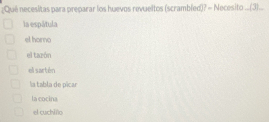 ¿Qué necesitas para preparar los huevos revueltos (scrambled)? ~ Necesito ....(3)...
la espátula
el horno
el tazón
el sartén
la tabla de picar
la cocina
el cuchillo