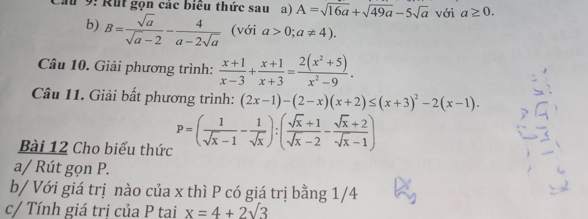 Cầu 9: Rut gọn các biểu thức sau a) A=sqrt(16a)+sqrt(49a)-5sqrt(a) với a≥ 0. 
b) B= sqrt(a)/sqrt(a)-2 - 4/a-2sqrt(a)  (với a>0;a!= 4). 
Câu 10. Giải phương trình:  (x+1)/x-3 + (x+1)/x+3 = (2(x^2+5))/x^2-9 . 
Câu 11. Giải bất phương trình: (2x-1)-(2-x)(x+2)≤ (x+3)^2-2(x-1). 
Bài 12 Cho biểu thức
P=( 1/sqrt(x)-1 - 1/sqrt(x) ):( (sqrt(x)+1)/sqrt(x)-2 - (sqrt(x)+2)/sqrt(x)-1 )
a/ Rút gọn P. 
b/ Với giá trị nào của x thì P có giá trị bằng 1/4 
c/ Tính giá trị của P tai x=4+2sqrt(3)