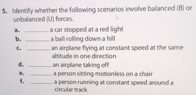 Identify whether the following scenarios involve balanced (B) or 
unbalanced (U) forces. 
a. _a car stopped at a red light 
b. _a ball rolling down a hill 
C. _an airplane flying at constant speed at the same 
altitude in one direction 
d. _an airplane taking off 
e. _a person sitting motionless on a chair 
f. _a person running at constant speed around a 
circular track