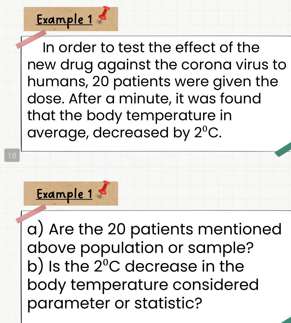 Example 1 
In order to test the effect of the 
new drug against the corona virus to 
humans, 20 patients were given the 
dose. After a minute, it was found 
that the body temperature in 
average, decreased by 2^0C.
18
Example 1 
a) Are the 20 patients mentioned 
above population or sample? 
b) Is the 2°C decrease in the 
body temperature considered 
parameter or statistic?