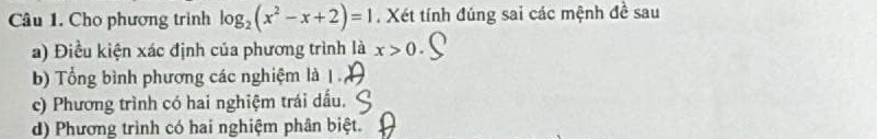 Cho phương trình log _2(x^2-x+2)=1. Xét tính đúng sai các mệnh đề sau
a) Điều kiện xác định của phương trình là x>0.
b) Tổng bình phương các nghiệm là 1.
c) Phương trình có hai nghiệm trái dấu.
d) Phương trình có hai nghiệm phân biệt.