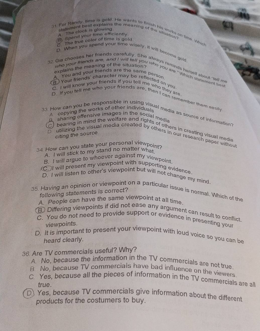 A. The clock is glowing.
statement best explains the meaning of the situation?
31. For Randy, time is gold. He wants to finish his works on time. Which
B Spend your time efficiently
C. The true color of time is gold.
D. When you spend your time wisely, it will become gold.
32. Gia chooses her friends carefully. She always reminds herself about "tell me
explains the meaning of the situation? who your friends are, and I will tell you who you are."Which statement best
A. You and your friends are the same person
B) Your friends' character may be reflected on you.
C. I will know your friends if you tell me who they are.
D. If you tell me who your friends are, then I can remember them easily
A copying the works of other individuals
33. How can you be responsible in using visual media as source of information?
B sharing offensive images in the social media
C bearing in mind the welfare and rights of others in creating visual media
citing the source
D. utilizing the visual media created by others in our research paper without
34. How can you state your personal viewpoint?
A. I will stick to my stand no matter what.
B. I will argue to whoever against my viewpoint.. I will present my viewpoint with supporting evidence.
D. I will listen to other's viewpoint but will not change my mind.
35. Having an opinion or viewpoint on a particular issue is normal. Which of the
following statements is correct?
A. People can have the same viewpoint at all time.
B. Differing viewpoints if did not ease any argument can result to conflict.
C. You do not need to provide support or evidence in presenting your
viewpoints.
D. It is important to present your viewpoint with loud voice so you can be
heard clearly.
36. Are TV commercials useful? Why?
A. No, because the information in the TV commercials are not true.
B. No, because TV commercials have bad influence on the viewers
C. Yes, because all the pieces of information in the TV commercials are all
true.
D Yes, because TV commercials give information about the different
products for the costumers to buy.
