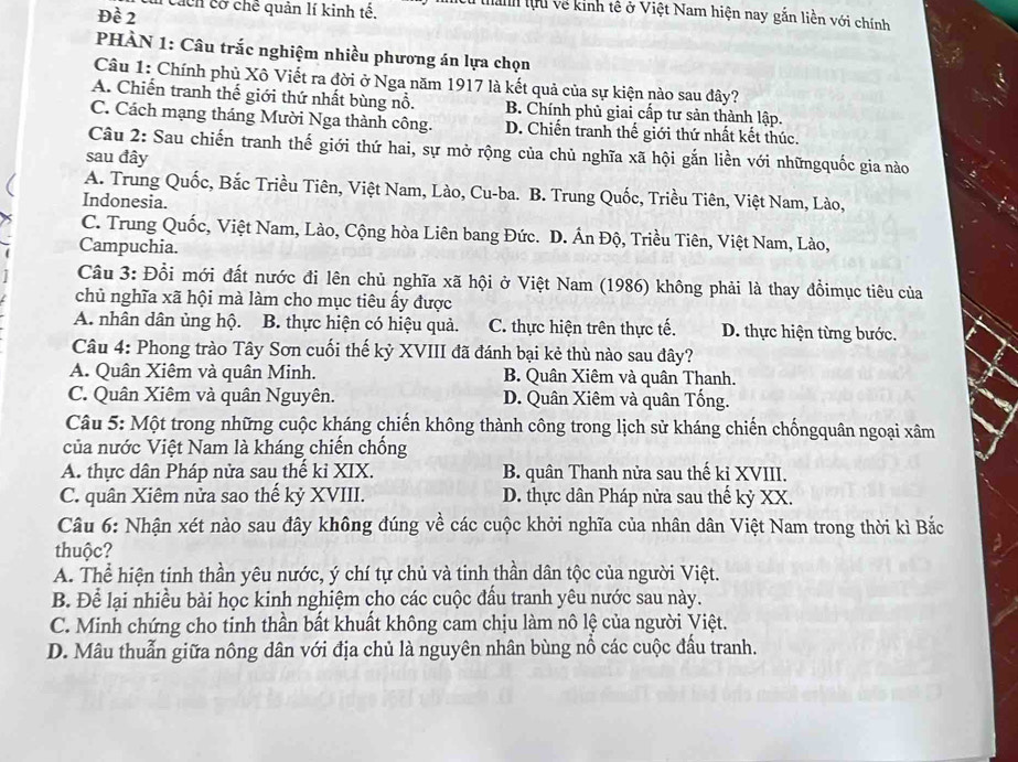 Đề 2   cáh cờ chế quản lí kinh tế. tanh lựu về kinh tê ở Việt Nam hiện nay gắn liền với chính
PHÀN 1: Câu trắc nghiệm nhiều phương án lựa chọn
Câu 1: Chính phủ Xô Viết ra đời ở Nga năm 1917 là kết quả của sự kiện nào sau đây?
A. Chiến tranh thế giới thứ nhất bùng nổ. B. Chính phủ giai cấp tư sản thành lập.
C. Cách mạng tháng Mười Nga thành công. D. Chiến tranh thế giới thứ nhất kết thúc.
Câu 2: Sau chiến tranh thế giới thứ hai, sự mở rộng của chủ nghĩa xã hội gắn liền với nhữngquốc gia nào
sau đây
A. Trung Quốc, Bắc Triều Tiên, Việt Nam, Lào, Cu-ba. B. Trung Quốc, Triều Tiên, Việt Nam, Lào,
Indonesia.
C. Trung Quốc, Việt Nam, Lào, Cộng hòa Liên bang Đức. D. Ấn Độ, Triều Tiên, Việt Nam, Lào,
Campuchia.
Câu 3: Đổi mới đất nước đi lên chủ nghĩa xã hội ở Việt Nam (1986) không phải là thay đồimục tiêu của
chủ nghĩa xã hội mà làm cho mục tiêu ấy được
A. nhân dân ủng hộ. B. thực hiện có hiệu quả. C. thực hiện trên thực tế. D. thực hiện từng bước.
Câu 4: Phong trào Tây Sơn cuối thế kỷ XVIII đã đánh bại kẻ thù nào sau đây?
A. Quân Xiêm và quân Minh. B. Quân Xiêm và quân Thanh.
C. Quân Xiêm và quân Nguyên. D. Quân Xiêm và quân Tống.
Câu 5: Một trong những cuộc kháng chiến không thành công trong lịch sử kháng chiến chốngquân ngoại xâm
của nước Việt Nam là kháng chiến chống
A. thực dân Pháp nửa sau thế kỉ XIX. B. quân Thanh nửa sau thế kỉ XVIII.
C. quân Xiêm nửa sao thế kỷ XVIII. D. thực dân Pháp nửa sau thế kỷ XX.
Câu 6: Nhận xét nào sau đây không đúng về các cuộc khởi nghĩa của nhân dân Việt Nam trong thời kì Bắc
thuộc?
A. Thể hiện tinh thần yêu nước, ý chí tự chủ và tinh thần dân tộc của người Việt.
B. Để lại nhiều bài học kinh nghiệm cho các cuộc đấu tranh yêu nước sau này.
C. Minh chứng cho tinh thần bất khuất không cam chịu làm nô lệ của người Việt.
D. Mâu thuẫn giữa nông dân với địa chủ là nguyên nhân bùng nổ các cuộc đấu tranh.