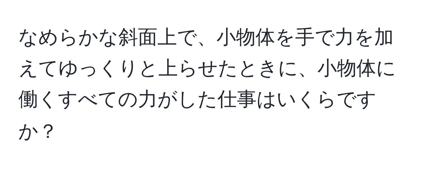 なめらかな斜面上で、小物体を手で力を加えてゆっくりと上らせたときに、小物体に働くすべての力がした仕事はいくらですか？