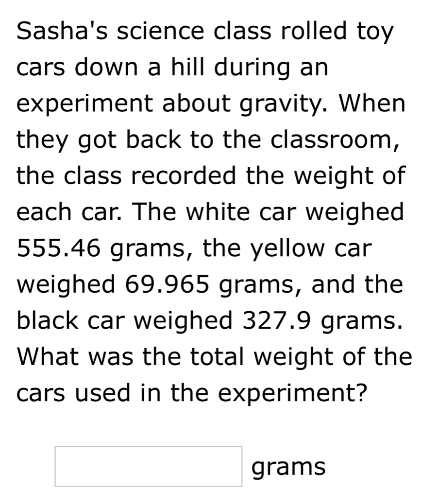 Sasha's science class rolled toy 
cars down a hill during an 
experiment about gravity. When 
they got back to the classroom, 
the class recorded the weight of 
each car. The white car weighed
555.46 grams, the yellow car 
weighed 69.965 grams, and the 
black car weighed 327.9 grams. 
What was the total weight of the 
cars used in the experiment? 
□ grar ms