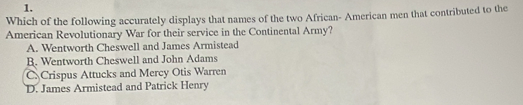 Which of the following accurately displays that names of the two African- American men that contributed to the
American Revolutionary War for their service in the Continental Army?
A. Wentworth Cheswell and James Armistead
R. Wentworth Cheswell and John Adams
C. Crispus Attucks and Mercy Otis Warren
D. James Armistead and Patrick Henry