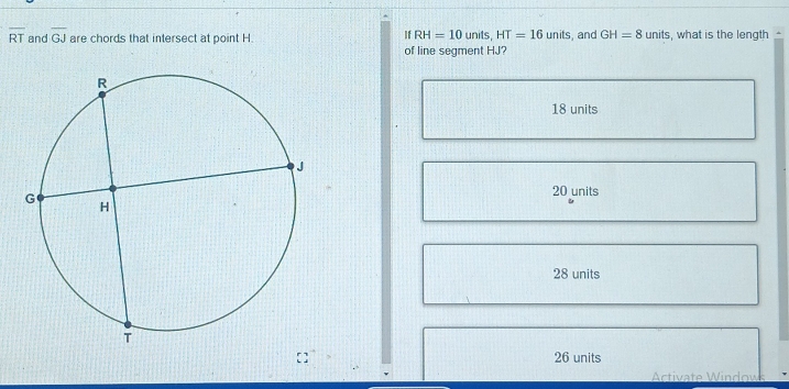 If RH=10units, HT=16units
overline RT and overline GJ are chords that intersect at point H. , and GH=8units , what is the length 
of line segment HJ?
18 units
20 units
28 units
26 units
Activate Windows