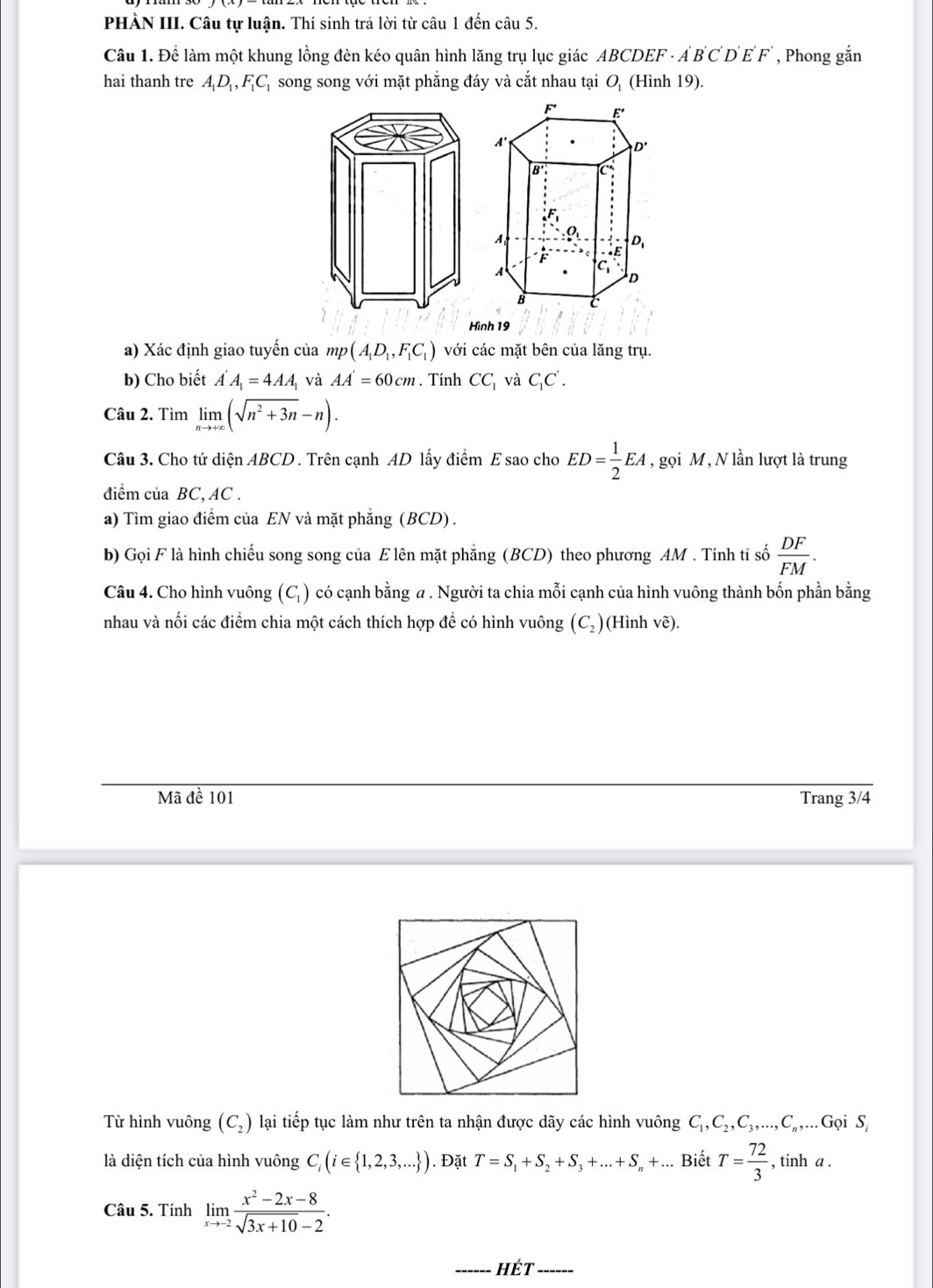 PHÀN III. Câu tự luận. Thí sinh trả lời từ câu 1 đến câu 5.
Câu 1. Để làm một khung lồng đèn kéo quân hình lăng trụ lục giác ABCDEF - A'B'C'D'E'F' , Phong gắn
hai thanh tre A_1D_1,F_1C_1 song song với mặt phẳng đáy và cắt nhau tại O_1 (Hình 19).
Hình 19
a) Xác định giao tuyến của mp(A_1D_1,F_1C_1) với các mặt bên của lăng trụ.
b) Cho biết A'A_1=4AA_1 và AA'=60cm. Tính CC_1 và C_1C'.
Câu 2. Tìm limlimits _nto +∈fty (sqrt(n^2+3n)-n).
Câu 3. Cho tứ diện ABCD . Trên cạnh AD lấy điểm E sao cho ED= 1/2 EA , gọi M, N lần lượt là trung
điểm của BC, AC .
a) Tìm giao điểm của EN và mặt phẳng (BCD) .
b) Gọi F là hình chiếu song song của E lên mặt phẳng (BCD) theo phương AM . Tính tỉ số  DF/FM .
Câu 4. Cho hình vuông (C) có cạnh bằng a . Người ta chia mỗi cạnh của hình vuông thành bốn phần bằng
nhau và nối các điểm chia một cách thích hợp để có hình vuông (C_2) (Hình vẽ).
Mã đề 101 Trang 3/4
Từ hình vuông (C_2) lại tiếp tục làm như trên ta nhận được dãy các hình vuông C_1,C_2,C_3,...,C_n,...G ọi S
là diện tích của hình vuông C_i(i∈  1,2,3,... ). Đặt T=S_1+S_2+S_3+...+S_n+... Biết T= 72/3  , tinh a .
Câu 5. Tính limlimits _xto -2 (x^2-2x-8)/sqrt(3x+10)-2 .
HÊT ------