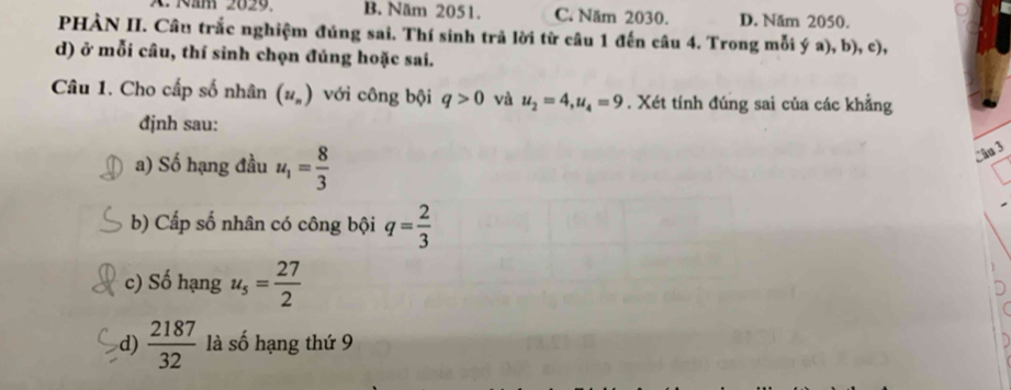 ' Răm 2029 B. Năm 2051. C. Năm 2030. D. Năm 2050.
PHÀN II. Câu trắc nghiệm đúng sai. Thí sinh trã lời từ câu 1 đến câu 4. Trong mỗi ý a), b), c),
d) ở mỗi câu, thí sinh chọn đúng hoặc sai.
Câu 1. Cho cấp số nhân (u_n) với công bội q>0 và u_2=4, u_4=9. Xét tính đúng sai của các khẳng
đjnh sau:
a) Số hạng đầu u_1= 8/3 
Câu 3
b) Cấp số nhân có công bội q= 2/3 
c) Số hạng u_5= 27/2 
d)  2187/32  là số hạng thứ 9