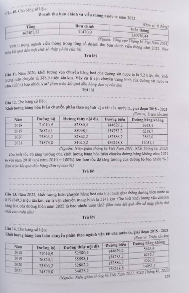 Cho bảng số liệu:
Doanh thu bưu chính và viễn thông nước ta năm 2022
Tính tí trọng nh thu bưu chính viễn thông năm 2022. (làm
trởn kết quả đến một chữ số thập phân của %6)
Trả lời
Câu 11. Năm 2020, khổi lượng vận chuyển hàng hoá của đường sắt nước ta là 5,2 triệu tấn, khổi
lượng luân chuyển là 388,9 triệu tần.km. Vậy cự li vận chuyển trung binh của đường sắt nước ta
năm 2020 là bao nhiêu km? (làm tròn kết quả đến hàng đơn vị của km)
Trã lời
Câu 12. Cho bảng số liệu:
Khổi lượng hàng hóa luân chuyển phân theo ngành vận tải của nước ta, giai đoạn 2018 - 2021
(Nguồn: Niên giám thống kê Việt Nam 2021, NXB Thống kê. 2022)
Cho biết tốc độ tăng trưởng của khổi lượng hàng hóa luân chuyển đường hàng không năm 2021
so với năm 2010 (coi năm 2010=100% ) lớn hơn tốc độ tăng trường của đường bộ bao nhiêu % ?
(làm tròn kết quả đến hàng đơn vị của %)
Trã lời
_
_
_
Cầu 13. Năm 2022, khổi lượng luân chuyển hàng hoá của loại hình giao thông đường biển nước ta
là l91249,3 triệu tần.km; cự li vận chuyển trung bình là 2141 km. Cho biết khối lượng vận chuyển
hàng hóa của đường biển năm 2022 là bao nhiêu triệu tần? (làm tròn kết quả đến số thập phân thứ
nhất của triệu tần)
_
Trã lời
Câu 14. Cho bảng số liệu:
Khối lượng hàng hóa luân chuyển phân theo ngành vận tải của nước ta, giai đoạn 2018 - 2021
ơn vị: Triệu tấn.km)
(N