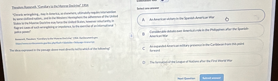 Theodore Roosevelt. "Corollary to the Monroe Doctrine'. 1904
Select one answer
*Chronic wrongdoing... may in America, as elsewhere, ultimately require intervention
by some civilized nation,.. and in the Western Hemisphere the adherence of the United
States to the Monroe Doctrine may force the United States, however reluctantly, in A An American victory in the Spanish-American War
flagrant cases of such wrongdoing or impotence, to the exercise of an international '
police power."
H
B Considerable debate over America's role in the Philippines after the Spanish-
Roosevelt, Theodore. ''Curollary to the Monroe Doctrine.'' 1904. OurDocuments gov American War
fittps://wwww.sardocuments.gow/doc.php?fLash=false&doc=56&page=transcript
The ideas expressed in the passage above most directly led to which of the following? C forward An expanded American military presence in the Caribbean from this point
D The formation of the League of Nations after the First World War
Next Question Submit answer