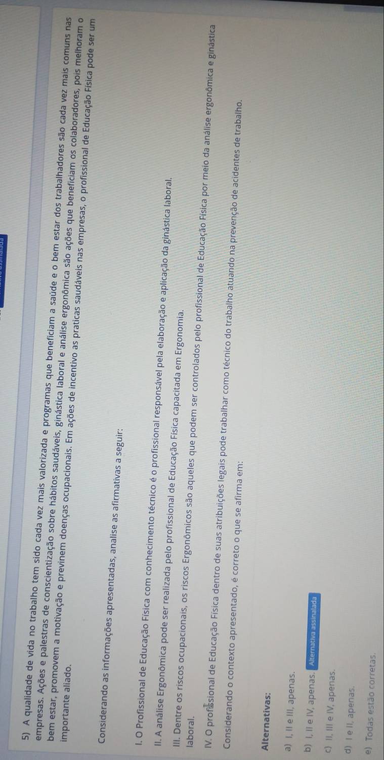 A qualidade de vida no trabalho tem sido cada vez mais valorizada e programas que beneficiam a saúde e o bem estar dos trabalhadores são cada vez mais comuns nas
empresas. Ações e palestras de conscientização sobre hábitos saudáveis, ginástica laboral e análise ergonômica são ações que beneficiam os colaboradores, pois melhoram o
importante aliado.
bem estar, promovem a motivação e previnem doenças ocupacionais. Em ações de incentivo as praticas saudáveis nas empresas, o profissional de Educação Física pode ser um
Considerando as informações apresentadas, analise as afirmativas a seguir:
I. O Profissional de Educação Física com conhecimento técnico é o profissional responsável pela elaboração e aplicação da ginástica laboral.
II. A análise Ergonômica pode ser realizada pelo profissional de Educação Física capacitada em Ergonomia.
laboral.
III. Dentre os riscos ocupacionais, os riscos Ergonômicos são aqueles que podem ser controlados pelo profissional de Educação Física por meio da análise ergonômica e ginástica
IV. O profssional de Educação Física dentro de suas atribuições legais pode trabalhar como técnico do trabalho atuando na prevenção de acidentes de trabalho.
Considerando o contexto apresentado, é correto o que se afirma em:
Alternativas:
a) I, II e III, apenas.
b) I, II e IV, apenas. Alternativa assinalada
c) II, III e IV, apenas.
d) I e II, apenas.
e) Todas estão corretas.