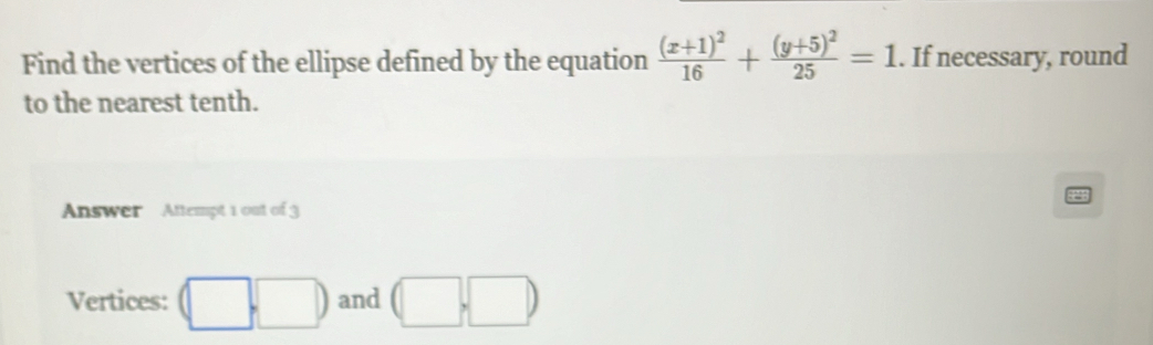 Find the vertices of the ellipse defined by the equation frac (x+1)^216+frac (y+5)^225=1. If necessary, round 
to the nearest tenth. 
Answer Attempt 1 out of 3 
Vertices: (□ ,□ ) and (□ ,□ )