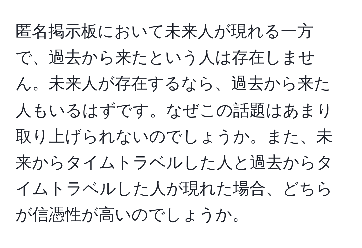 匿名掲示板において未来人が現れる一方で、過去から来たという人は存在しません。未来人が存在するなら、過去から来た人もいるはずです。なぜこの話題はあまり取り上げられないのでしょうか。また、未来からタイムトラベルした人と過去からタイムトラベルした人が現れた場合、どちらが信憑性が高いのでしょうか。