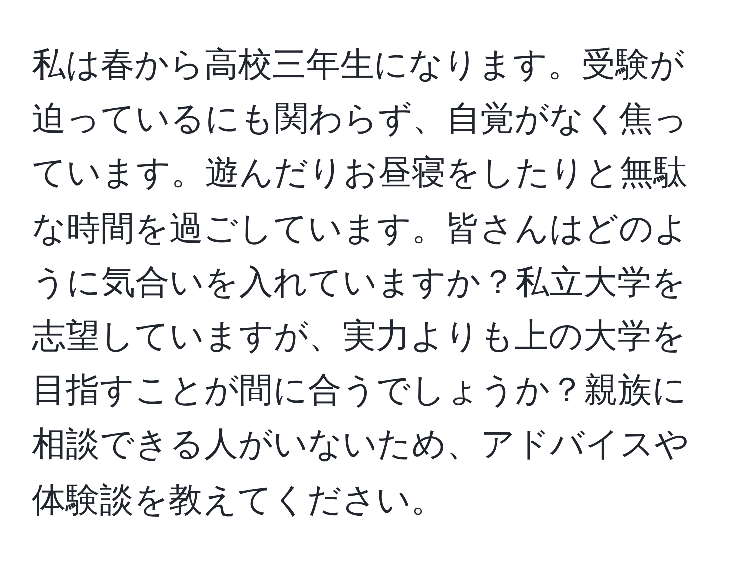 私は春から高校三年生になります。受験が迫っているにも関わらず、自覚がなく焦っています。遊んだりお昼寝をしたりと無駄な時間を過ごしています。皆さんはどのように気合いを入れていますか？私立大学を志望していますが、実力よりも上の大学を目指すことが間に合うでしょうか？親族に相談できる人がいないため、アドバイスや体験談を教えてください。