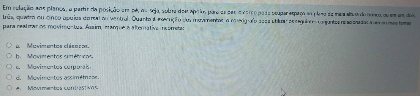 Em relação aos planos, a partir da posição em pé, ou seja, sobre dois apoios para os pés, o corpo pode ocupar espaço no plano de meia altura do tronco, ou em um, dois
três, quatro ou cinco apoios dorsal ou ventral. Quanto à execução dos movimentos, o coreógrafo pode utilizar os seguintes conjuntos relacionados a um ou mais temas
para realizar os movimentos. Assim, marque a alternativa incorreta:
a. Movimentos clássicos.
b. Movimentos simétricos.
c. Movimentos corporais.
d. Movimentos assimétricos.
e. Movimentos contrastivos.