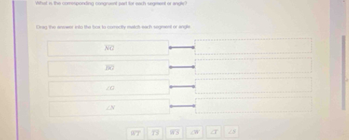 What is the corresponding congruent part for each segment or angle? 
Drag the answer into the box to correctly match each segment or angle
overline BG
overline WT f : WS a