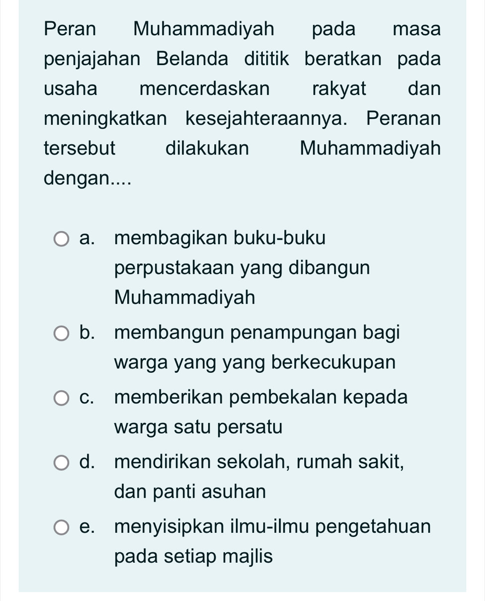 Peran Muhammadiyah pada masa
penjajahan Belanda dititik beratkan pada
usaha mencerdaskan rakyat dan
meningkatkan kesejahteraannya. Peranan
tersebut dilakukan Muhammadiyah
dengan....
a. membagikan buku-buku
perpustakaan yang dibangun
Muhammadiyah
b. membangun penampungan bagi
warga yang yang berkecukupan
c. memberikan pembekalan kepada
warga satu persatu
d. mendirikan sekolah, rumah sakit,
dan panti asuhan
e. menyisipkan ilmu-ilmu pengetahuan
pada setiap majlis