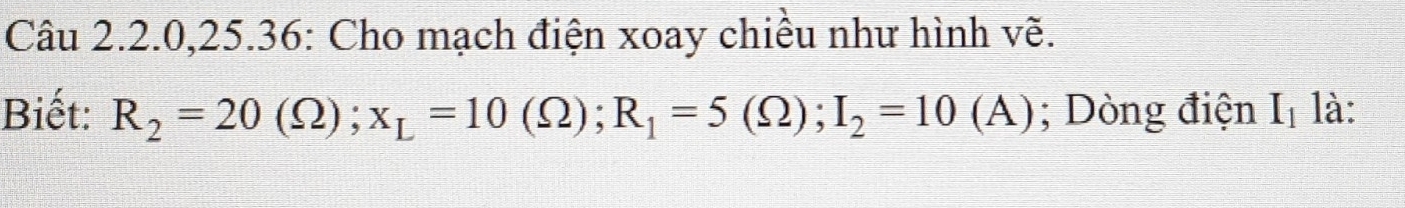 Câu 2.2.0, 25.36: Cho mạch điện xoay chiều như hình về. 
Biết: R_2=20(Omega ); x_L=10(Omega ); R_1=5(Omega ); I_2=10(A); Dòng điện I_1 là: