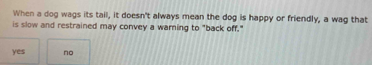 When a dog wags its tail, it doesn't always mean the dog is happy or friendly, a wag that
is slow and restrained may convey a warning to "back off."
yes no