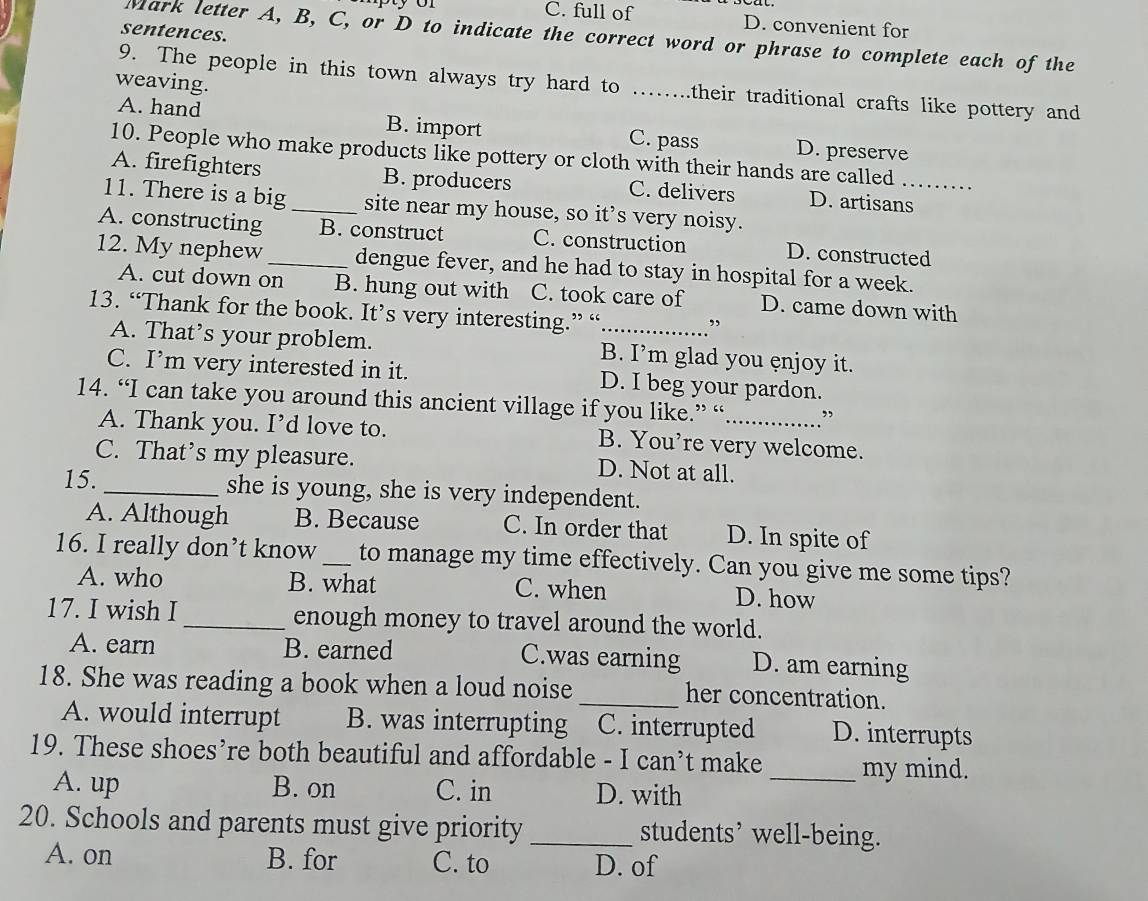 C. full of D. convenient for
sentences.
Mark letter A, B, C, or D to indicate the correct word or phrase to complete each of the
weaving.
9. The people in this town always try hard to _their traditional crafts like pottery and .
A. hand B. import C. pass D. preserve
10. People who make products like pottery or cloth with their hands are called
A. firefighters B. producers C. delivers D. artisans_
11. There is a big_ site near my house, so it’s very noisy.
A. constructing B. construct C. construction D. constructed
12. My nephew _dengue fever, and he had to stay in hospital for a week.
A. cut down on B. hung out with C. took care of D. came down with
13. “Thank for the book. It’s very interesting.” “_
A. That’s your problem. B. I’m glad you enjoy it.
C. I’m very interested in it. D. I beg your pardon.
14. “I can take you around this ancient village if you like.” “_
A. Thank you. I’d love to. B. You're very welcome.
C. That’s my pleasure. D. Not at all.
15. _she is young, she is very independent.
A. Although B. Because C. In order that D. In spite of
16. I really don’t know _to manage my time effectively. Can you give me some tips?
A. who B. what C. when D. how
17. I wish I _enough money to travel around the world.
A. earn B. earned C.was earning D. am earning
18. She was reading a book when a loud noise _her concentration.
A. would interrupt B. was interrupting C. interrupted D. interrupts
19. These shoes’re both beautiful and affordable - I can’t make _my mind.
A. up B. on C. in D. with
20. Schools and parents must give priority _students’ well-being.
A. on B. for C. to D. of