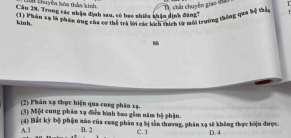 Chất chuyển hóa thần kinh.
D. chất chuyền giao that
I
Câu 28. Trong các nhận định sau, có bao nhiêu nhận định đúng?
(1) Phản xạ là phản ứng của cơ thể trả lời các kích thích từ môi trường thông qua hệ thần
kinh.
88
(2) Phản xạ thực hiện qua cung phản xạ.
(3) Một cung phản xạ điển hình bao gồm năm bộ phận.
(4) Bất kỳ bộ phận nào của cung phản xạ bị tổn thương, phản xạ sẽ không thực hiện được.
A. 1 B. 2 C. 3
D. 4