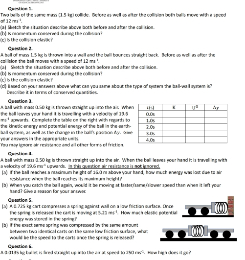 Two balls of the same mass (1.5 kg) collide. Before as well as after the collision both balls move with a speed
of 12ms^(-1).
(a) Sketch the situation describe above both before and after the collision.
(b) Is momentum conserved during the collision?
(c) Is the collision elastic?
Question 2.
A ball of mass 1.5 kg is thrown into a wall and the ball bounces straight back. Before as well as after the
collision the ball moves with a speed of 12ms^(-1).
(a) Sketch the situation describe above both before and after the collision.
(b) Is momentum conserved during the collision?
(c) Is the collision elastic?
(d) Based on your answers above what can you same about the type of system the ball-wall system is?
Describe it in terms of conserved quantities.
Question 3.
A ball with mass 0.50 kg is thrown straight up into the air. Whe
the ball leaves your hand it is travelling with a velocity of 19.6
ms^(-1) upwards. Complete the table on the right with regards to
the kinetic energy and potential energy of the ball in the earth
ball system, as well as the change in the ball's position Δy. Giv
your answers in the appropriate units 
You may ignore air resistance and all other forms of friction
Question 4.
A ball with mass 0.50 kg is thrown straight up into the air. When the ball leaves your hand it is travelling with
a velocity of 19.6ms^(-1) upwards. In this question air resistance is not ignored
(a) If the ball reaches a maximum height of 16.0 m above your hand, how much energy was lost due to air
resistance when the ball reaches its maximum height?
(b) When you catch the ball again, would it be moving at faster/same/slower speed than when it left your
hand? Give a reason for your answer.
Question 5.
(a) A 0.725 kg cart compresses a spring against wall on a low friction surface. Once
the spring is released the cart is moving at 5.21ms^(-1). How much elastic potential
energy was stored in the spring?
(b) If the exact same spring was compressed by the same amount
between two identical carts on the same low friction surface, what
would be the speed to the carts once the spring is released?
Question 6.
A 0.0135 kg bullet is fired straight up into the air at speed to 250ms^(-1). How high does it go?