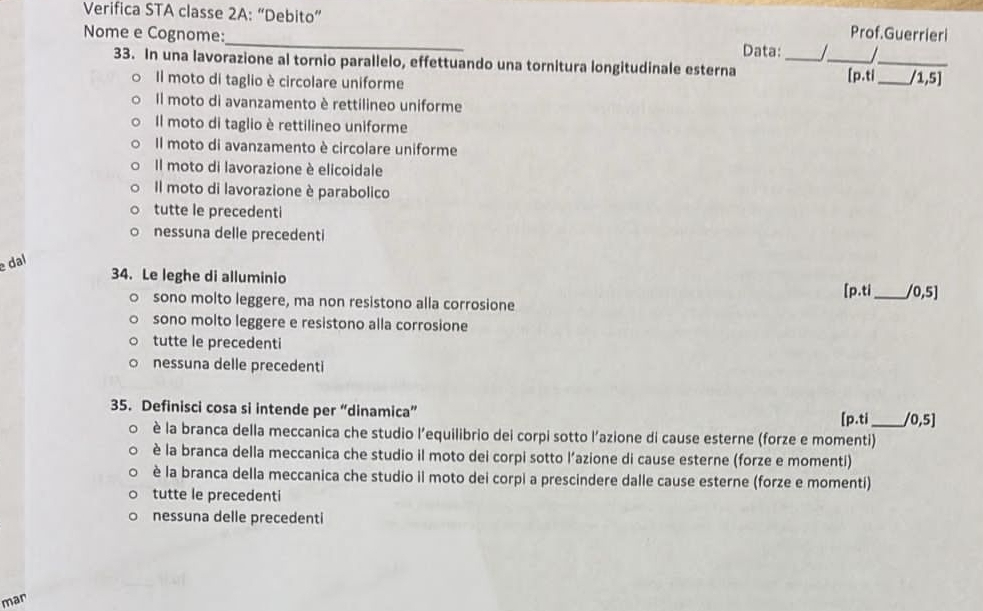 Verifica STA classe 2A:'' ''Debito'' Prof.Guerrieri
_
Nome e Cognome:
Data:_ /_ 
33. In una lavorazione al tornio parallelo, effettuando una tornitura longitudinale esterna
_
Il moto di taglio è circolare uniforme [p.ti _ 1,5]
Il moto di avanzamento è rettilineo uniforme
Il moto di taglio è rettilineo uniforme
Il moto di avanzamento è circolare uniforme
Il moto di lavorazione è elicoidale
Il moto di lavorazione è parabolico
tutte le precedenti
nessuna delle precedenti
dal
34. Le leghe di alluminio
sono molto leggere, ma non resistono alla corrosione [p.ti_ /0,5]
sono molto leggere e resistono alla corrosione
tutte le precedenti
nessuna delle precedenti
35. Definisci cosa si intende per “dinamica”
[p.ti_ 0,5]
è la branca della meccanica che studio l’equilibrio dei corpi sotto l’azione di cause esterne (forze e momenti)
è la branca della meccanica che studio il moto dei corpi sotto l’azione di cause esterne (forze e momenti)
è la branca della meccanica che studio il moto dei corpi a prescindere dalle cause esterne (forze e momenti)
tutte le precedenti
nessuna delle precedenti
mar