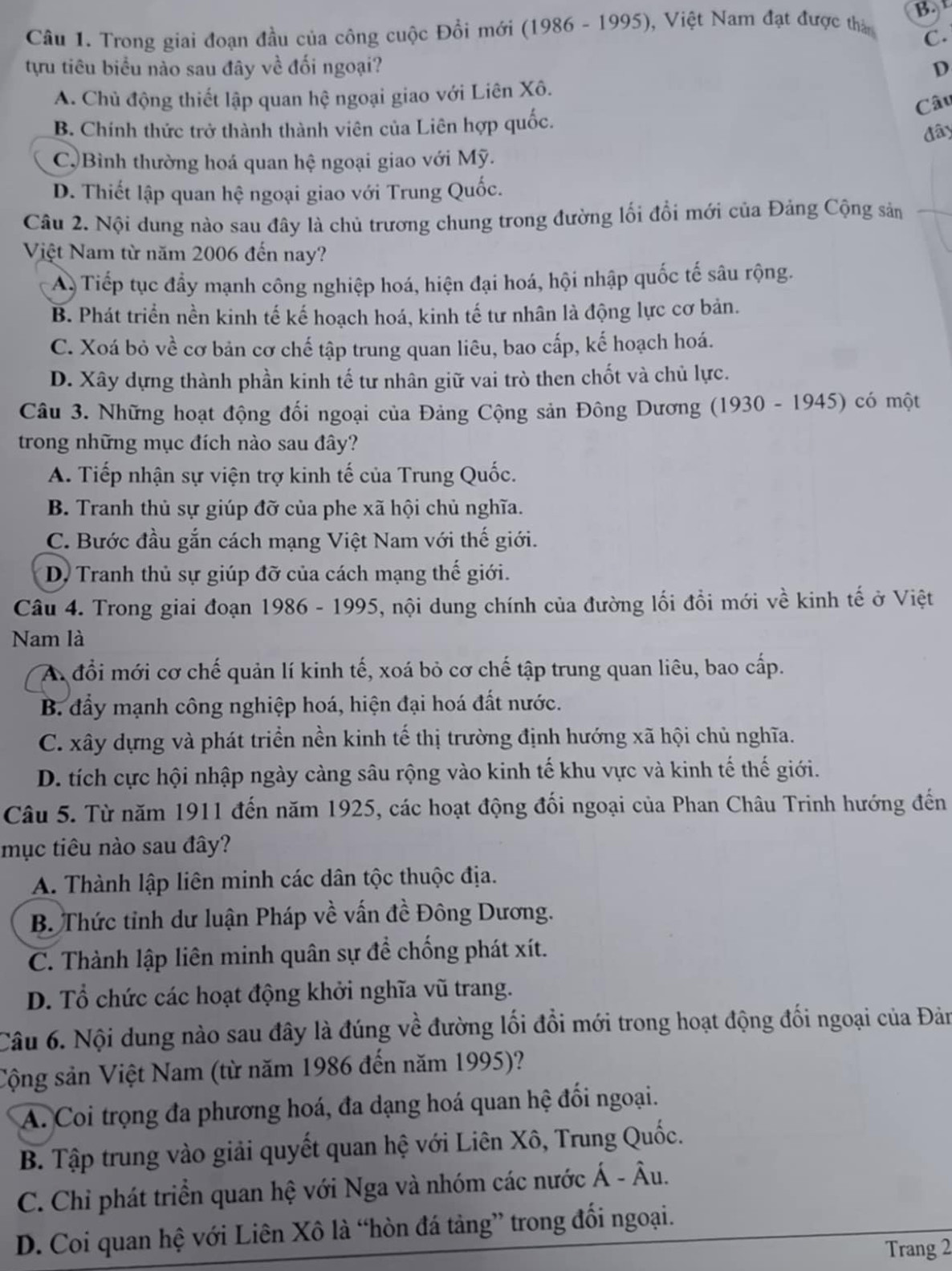 Trong giai đoạn đầu của công cuộc Đồi mới (1986 - 1995), Việt Nam đạt được tha B. 
C.
tựu tiêu biểu nào sau đây về đối ngoại? D
A. Chủ động thiết lập quan hệ ngoại giao với Liên Xô.
Câu
B. Chính thức trở thành thành viên của Liên hợp quốc.
đây
C) Bình thường hoá quan hệ ngoại giao với Mỹ.
D. Thiết lập quan hệ ngoại giao với Trung Quốc.
Câu 2. Nội dung nào sau đây là chủ trương chung trong đường lối đổi mới của Đảng Cộng sản
Việt Nam từ năm 2006 đến nay?
A Tiếp tục đẩy mạnh công nghiệp hoá, hiện đại hoá, hội nhập quốc tế sâu rộng.
B. Phát triển nền kinh tế kế hoạch hoá, kinh tế tư nhân là động lực cơ bản.
C. Xoá bỏ về cơ bản cơ chế tập trung quan liêu, bao cấp, kế hoạch hoá.
D. Xây dựng thành phần kinh tế tư nhân giữ vai trò then chốt và chủ lực.
Câu 3. Những hoạt động đổi ngoại của Đảng Cộng sản Đông Dương (1930 - 1945) có một
trong những mục đích nào sau đây?
A. Tiếp nhận sự viện trợ kinh tế của Trung Quốc.
B. Tranh thủ sự giúp đỡ của phe xã hội chủ nghĩa.
C. Bước đầu gắn cách mạng Việt Nam với thế giới.
* D Tranh thủ sự giúp đỡ của cách mạng thế giới.
Câu 4. Trong giai đoạn 1986 - 1995, nội dung chính của đường lối đồi mới về kinh tế ở Việt
Nam là
A đổi mới cơ chế quản lí kinh tế, xoá bỏ cơ chế tập trung quan liêu, bao cấp.
B. đẩy mạnh công nghiệp hoá, hiện đại hoá đất nước.
C. xây dựng và phát triển nền kinh tế thị trường định hướng xã hội chủ nghĩa.
D. tích cực hội nhập ngày càng sâu rộng vào kinh tế khu vực và kinh tế thế giới.
Câu 5. Từ năm 1911 đến năm 1925, các hoạt động đối ngoại của Phan Châu Trinh hướng đến
mục tiêu nào sau đây?
A. Thành lập liên minh các dân tộc thuộc địa.
B. Thức tỉnh dư luận Pháp về vấn đề Đông Dương.
C. Thành lập liên minh quân sự để chống phát xít.
D. Tổ chức các hoạt động khởi nghĩa vũ trang.
Câu 6. Nội dung nào sau đây là đúng về đường lối đổi mới trong hoạt động đối ngoại của Đản
Cộng sản Việt Nam (từ năm 1986 đến năm 1995)?
A. Coi trọng đa phương hoá, đa dạng hoá quan hệ đối ngoại.
B. Tập trung vào giải quyết quan hệ với Liên Xô, Trung Quốc.
C. Chỉ phát triển quan hệ với Nga và nhóm các nước Á - Âu.
D. Coi quan hệ với Liên Xô là “hòn đá tảng” trong đối ngoại.
Trang 2