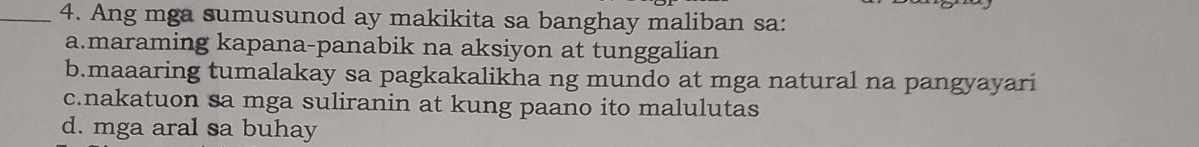 Ang mga sumusunod ay makikita sa banghay maliban sa:
a.maraming kapana-panabik na aksiyon at tunggalian
b.maaaring tumalakay sa pagkakalikha ng mundo at mga natural na pangyayari
c.nakatuon sa mga suliranin at kung paano ito malulutas
d. mga aral sa buhay