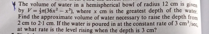 The volume of water in a hemispherical bowl of radius 12 cm is given 
by V= 1/3 π (36x^2-x^3) , where x cm is the greatest depth of the water. 
Find the approximate volume of water necessary to raise the depth from
2 cm to 2·1 cm. If the water is poured in at the constant rate of 3cm^3 /sec, 
at what rate is the level rising when the depth is 3 cm?