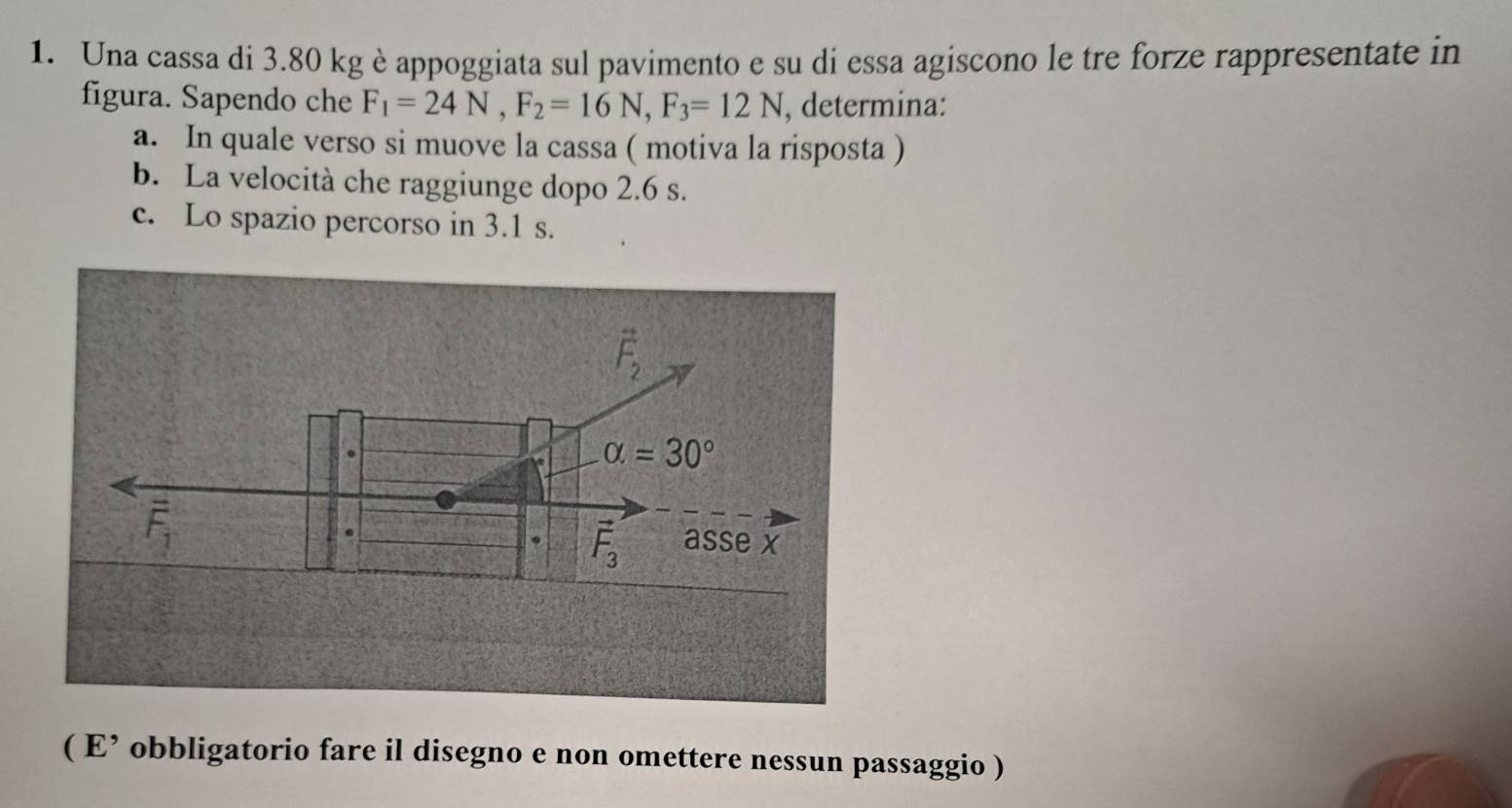 Una cassa di 3.80 kgè appoggiata sul pavimento e su di essa agiscono le tre forze rappresentate in 
figura. Sapendo che F_1=24N, F_2=16N, F_3=12N , determina: 
a. In quale verso si muove la cassa ( motiva la risposta ) 
b. La velocità che raggiunge dopo 2.6 s. 
c. Lo spazio percorso in 3.1 s.
vector F_2
alpha =30°
overline F_1 asse x 
.
vector F_3
( E’ obbligatorio fare il disegno e non omettere nessun passaggio )