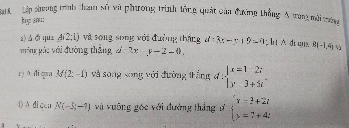 Lập phương trình tham số và phương trình tồng quát của đường thắng Δ trong mỗi trường 
hợp sau: 
a) △ vector d i qua _ A(2;1) và song song với đường thắng d:3x+y+9=0; b) △ di qua B(-1;4) và 
vuông góc với đường thăng d:2x-y-2=0. 
c) △ di í qua M(2;-1) và song song với đường thắng d:beginarrayl x=1+2t y=3+5tendarray.. 
d) △ di qua N(-3;-4) và vuông góc với đường thắng d:beginarrayl x=3+2t y=7+4tendarray.
0