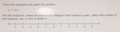 Solve the inequality and graph the solution.
v-1≤ 1
Plot the endpoints, Select an endpoint to change it from closed to open. Select the middle of 
the segment, ray, or line to delete it.