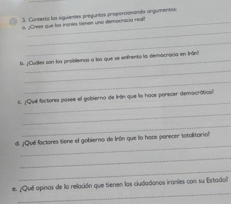 Contesta las siguientes preguntas proporcionando argumentos: 
_ 
a. ¿Crees que los iraníes tienen una democracia real? 
_ 
b. ¿Cuáles son los problemas a los que se enfrenta la democracia en Irán? 
_ 
_ 
_ 
c. ¿Qué factores posee el gobierno de Irán que lo hace parecer democrático? 
_ 
_ 
_ 
d. ¿Qué factores tiene el gobierno de Irán que lo hace parecer totalitario? 
_ 
_ 
_ 
e. ¿Qué opinas de la relación que tienen los ciudadanos iraníes con su Estado?