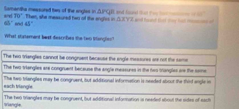 Samanths measured two of the angles in n △ PQR and found that if wy had resstores o 85°
and 70° Then, she meaaured two of the angles in △ XYZ and found that they has mesmios of
65° and 45°
What statement best describes the two triangles?
The two triangles cannot be congruent because the angle measures are not the sams
The two triangles are congruent because the angle measures in the two triangles are the same.
The two triangles may be congruent, but additional information is needed about the third angle in
each triangle.
The two triangles may be congruent, but additional information is needed about the sides of each
triangle