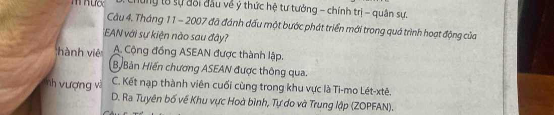 hược lung t8 sự đổi đầu về ý thức hệ tư tưởng - chính trị - quân sự.
Câu 4. Tháng 11 - 2007 đã đánh dấu một bước phát triển mới trong quá trình hoạt động của
:EAN với sự kiện nào sau đây?
hành viên A. Cộng đồng ASEAN được thành lập.
B. Bản Hiến chương ASEAN được thông qua.
nh vượng và C. Kết nạp thành viên cuối cùng trong khu vực là Ti-mo Lét-xtê.
D. Ra Tuyên bố về Khu vực Hoà bình, Tự do và Trung lập (ZOPFAN).