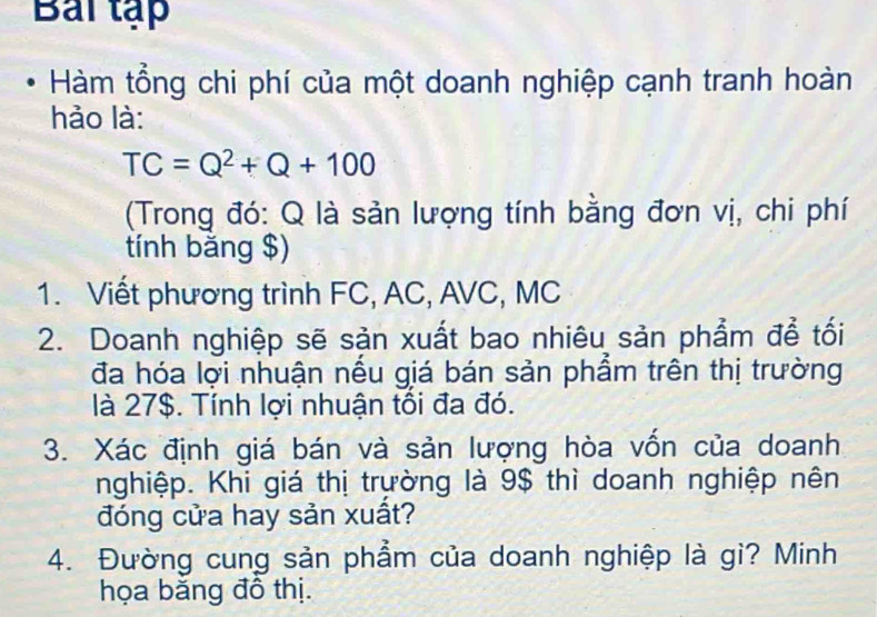 Bai tập 
Hàm tổng chi phí của một doanh nghiệp cạnh tranh hoàn 
hảo là:
TC=Q^2+Q+100
(Trong đó: Q là sản lượng tính bằng đơn vị, chi phí 
tính bằng $) 
1. Viết phương trình FC, AC, AVC, MC
2. Doanh nghiệp sẽ sản xuất bao nhiêu sản phẩm đề tối 
đa hóa lợi nhuận nếu giá bán sản phẩm trên thị trường 
là 27$. Tính lợi nhuận tồi đa đó. 
3. Xác định giá bán và sản lượng hòa vốn của doanh 
nghiệp. Khi giá thị trường là 9$ thì doanh nghiệp nên 
đóng cửa hay sản xuất? 
4. Đường cung sản phẩm của doanh nghiệp là gì? Minh 
họa băng đô thị.