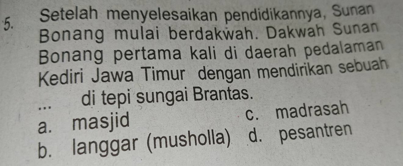 Setelah menyelesaikan pendidikannya, Sunan
Bonang mulai berdakwah. Dakwah Sunan
Bonang pertama kali di daerah pedalaman
Kediri Jawa Timur dengan mendirikan sebuah
... di tepi sungai Brantas.
a. masjid c. madrasah
b. langgar (musholla) d. pesantren