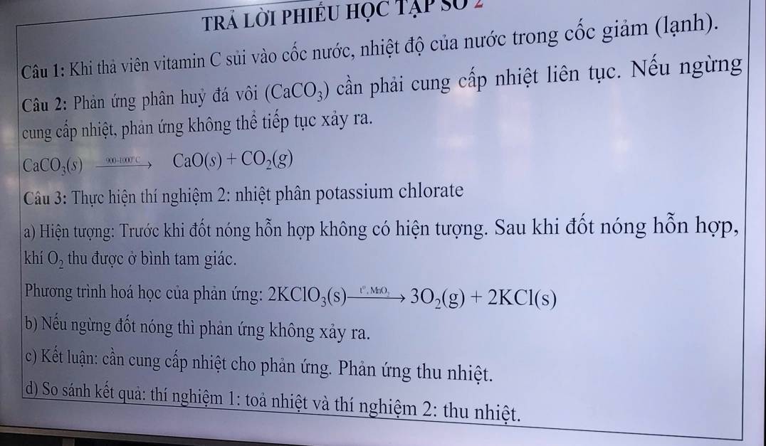 trả lời phiều học Tập số 2 
Câu 1: Khi thả viên vitamin C sủi vào cốc nước, nhiệt độ của nước trong cốc giảm (lạnh). 
Câu 2: Phản ứng phân huý đá vôi (CaCO_3) cần phải cung cấp nhiệt liên tục. Nếu ngừng 
cung cấp nhiệt, phản ứng không thể tiếp tục xảy ra.
CaCO_3(s)xrightarrow 9004000cCaO(s)+CO_2(g)
Câu 3: Thực hiện thí nghiệm 2: nhiệt phân potassium chlorate 
a) Hiện tượng: Trước khi đốt nóng hỗn hợp không có hiện tượng. Sau khi đốt nóng hỗn hợp, 
khí O_2 thu được ở bình tam giác. 
Phương trình hoá học của phản ứng: 2KClO_3(s)xrightarrow v.3O_2O_33O_2(g)+2KCl(s)
b) Nếu ngừng đốt nóng thì phản ứng không xảy ra. 
c) Kết luận: cần cung cấp nhiệt cho phản ứng. Phản ứng thu nhiệt. 
d) So sánh kết quả: thí nghiệm 1: toả nhiệt và thí nghiệm 2: thu nhiệt.