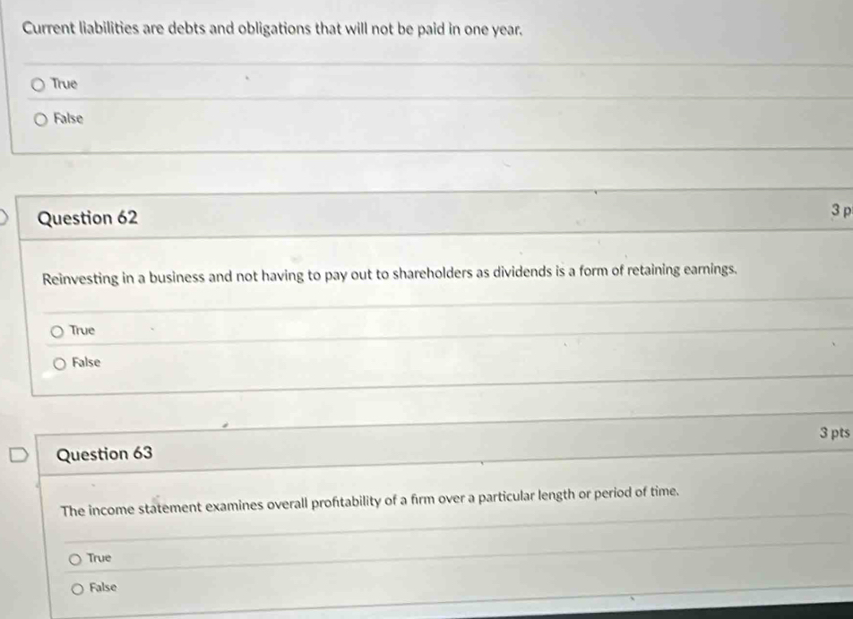 Current liabilities are debts and obligations that will not be paid in one year.
True
False
Question 62 3 p
Reinvesting in a business and not having to pay out to shareholders as dividends is a form of retaining earnings.
True
False
3 pts
Question 63
The income statement examines overall proftability of a firm over a particular length or period of time.
True
False