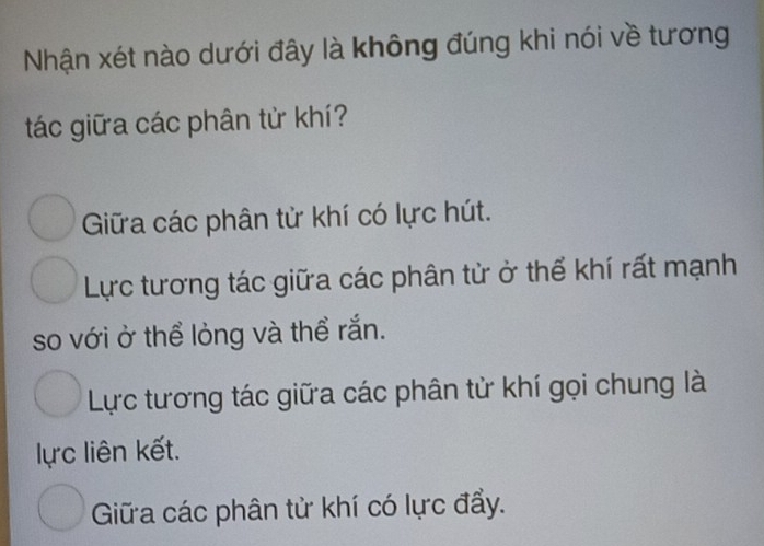 Nhận xét nào dưới đây là không đúng khi nói về tương
tác giữa các phân từ khí?
Giữa các phân tử khí có lực hút.
Lực tương tác giữa các phân tử ở thể khí rất mạnh
so với ở thể lỏng và thể rắn.
Lực tương tác giữa các phân tử khí gọi chung là
lực liên kết.
Giữa các phân tử khí có lực đẩy.