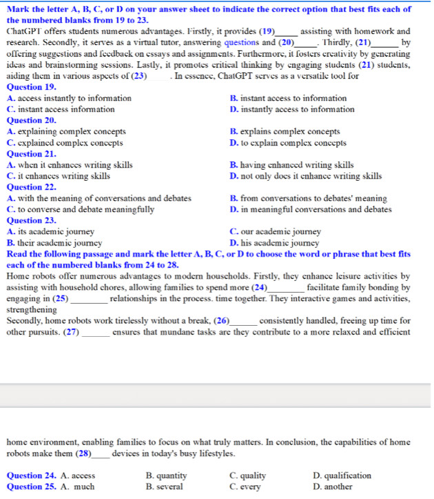 Mark the letter A, B, C, or D on your answer sheet to indicate the correct option that best fits each of
the numbered blanks from 19 to 23.
_
ChatGPT offers students numerous advantages. Firstly, it provides (19) assisting with homework and
research. Secondly, it serves as a virtual tutor, answering questions and (20)_ . Thirdly, (21)_ by
offering suggestions and feedback on essays and assignments. Furthermore, it fosters creativity by generating
ideas and brainstorming sessions. Lastly, it promotes critical thinking by engaging students (21) students,
aiding them in various aspects of (23) . In essence, ChatGPT serves as a versatile tool for
Question 19.
A. access instantly to information B. instant access to information
C. instant access information D. instantly access to information
Question 20.
A. explaining complex concepts B. explains complex concepts
C. explained complex concepts D. to explain complex concepts
Question 21.
A. when it enhances writing skills B. having enhanced writing skills
C. it enhances writing skills D. not only does it enhance writing skills
Question 22.
A. with the meaning of conversations and debates B. from conversations to debates' meaning
C. to converse and debate meaningfully D. in meaningful conversations and debates
Question 23.
A. its academic journey C. our academic journey
B. their academic journey D. his academic journey
Read the following passage and mark the letter A, B, C, or D to choose the word or phrase that best fits
each of the numbered blanks from 24 to 28.
Home robots offer numerous advantages to modern households. Firstly, they enhance leisure activities by
assisting with household chores, allowing families to spend more (24)_ facilitate family bonding by
engaging in (25)_ relationships in the process. time together. They interactive games and activities,
strengthening
Secondly, home robots work tirelessly without a break, (26)_ consistently handled, freeing up time for
other pursuits. (27)_ ensures that mundane tasks are they contribute to a more relaxed and efficient
home environment, enabling families to focus on what truly matters. In conclusion, the capabilities of home
robots make them (28)_ devices in today's busy lifestyles.
Question 24. A. access B. quantity C. quality D. qualification
Question 25. A. much B. several C. every D. another