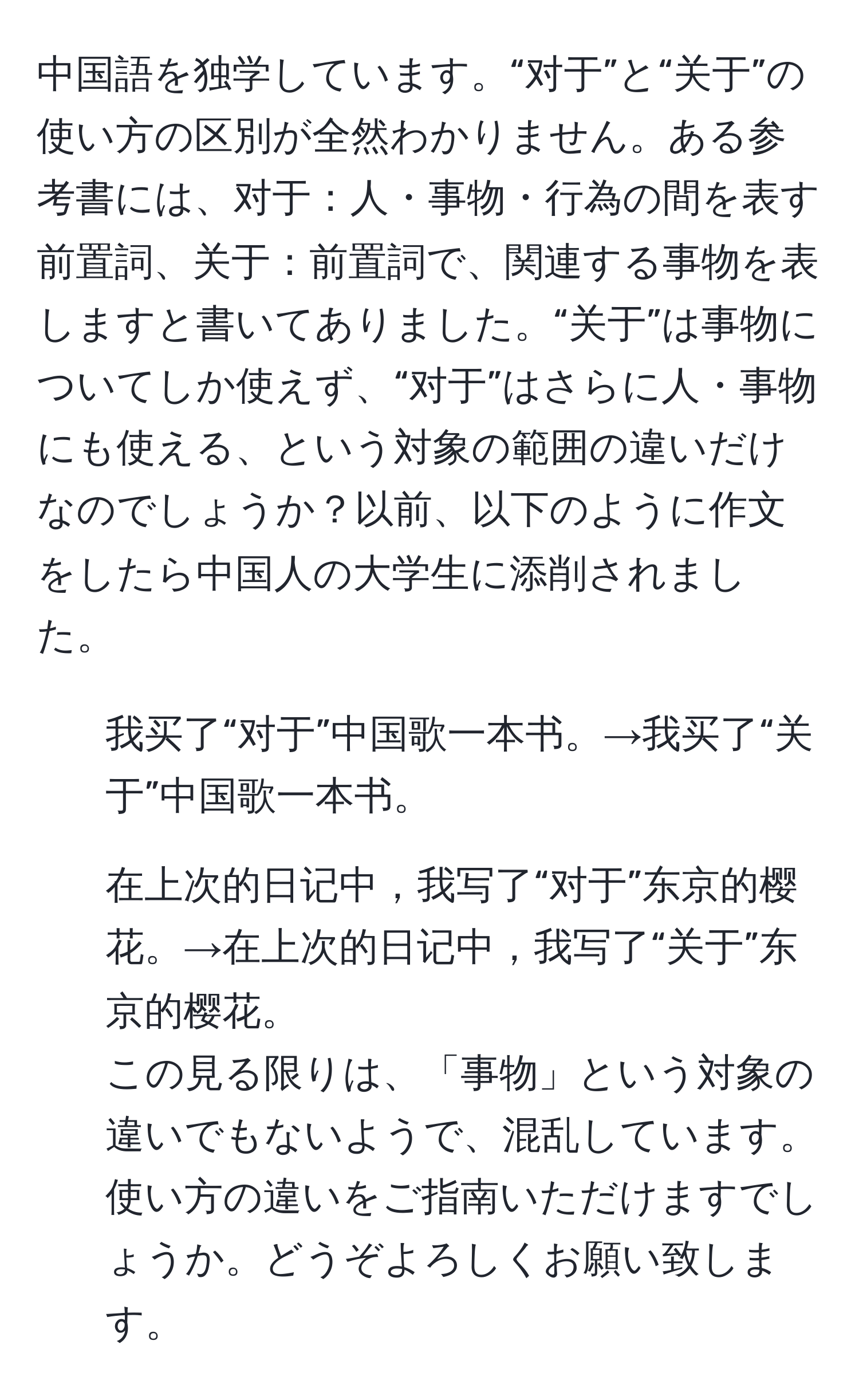 中国語を独学しています。“对于”と“关于”の使い方の区別が全然わかりません。ある参考書には、对于：人・事物・行為の間を表す前置詞、关于：前置詞で、関連する事物を表しますと書いてありました。“关于”は事物についてしか使えず、“对于”はさらに人・事物にも使える、という対象の範囲の違いだけなのでしょうか？以前、以下のように作文をしたら中国人の大学生に添削されました。  
1. 我买了“对于”中国歌一本书。→我买了“关于”中国歌一本书。  
2. 在上次的日记中，我写了“对于”东京的樱花。→在上次的日记中，我写了“关于”东京的樱花。  
この見る限りは、「事物」という対象の違いでもないようで、混乱しています。使い方の違いをご指南いただけますでしょうか。どうぞよろしくお願い致します。