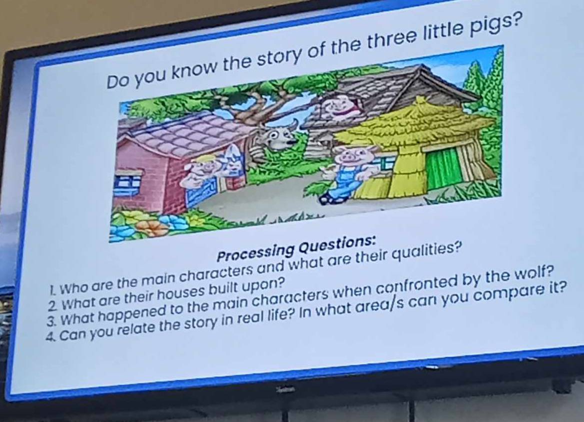 ree little pigs? 
Processing 
1. Who are the main characters and what are their qualiti 
3. What happened to the main characters when confronted by the wolf? 2 What are their houses built upon? 
4. Can you relate the story in real life? In what area/s can you compare it?