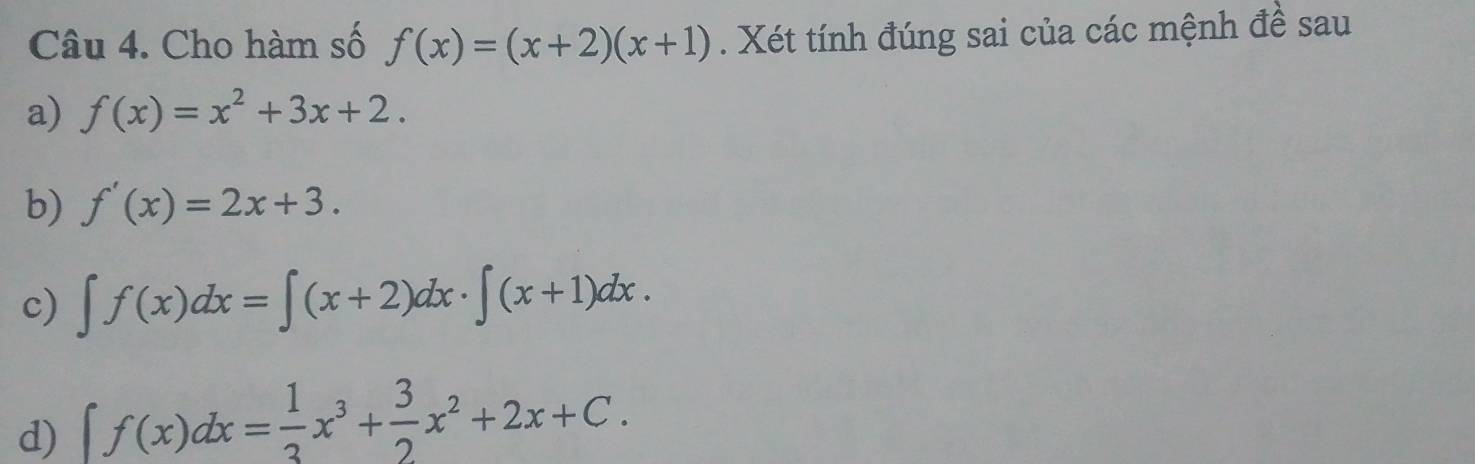 Cho hàm số f(x)=(x+2)(x+1). Xét tính đúng sai của các mệnh đề sau
a) f(x)=x^2+3x+2.
b) f'(x)=2x+3.
c) ∈t f(x)dx=∈t (x+2)dx· ∈t (x+1)dx.
d) ∈t f(x)dx= 1/3 x^3+ 3/2 x^2+2x+C.